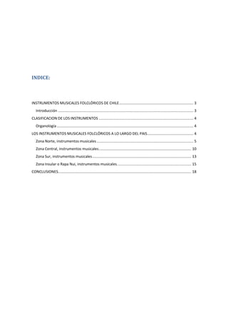 INDICE:
INSTRUMENTOS MUSICALES FOLCLÓRICOS DE CHILE..................................................................... 3
Introducción .............................................................................................................................. 3
CLASIFICACION DE LOS INSTRUMENTOS ........................................................................................ 4
Organología ............................................................................................................................... 4
LOS INSTRUMENTOS MUSICALES FOLCLÓRICOS A LO LARGO DEL PAIS........................................... 4
Zona Norte, instrumentos musicales.......................................................................................... 5
Zona Central, instrumentos musicales...................................................................................... 10
Zona Sur, instrumentos musicales............................................................................................ 13
Zona Insular o Rapa Nui, instrumentos musicales..................................................................... 15
CONCLUSIONES............................................................................................................................ 18
 