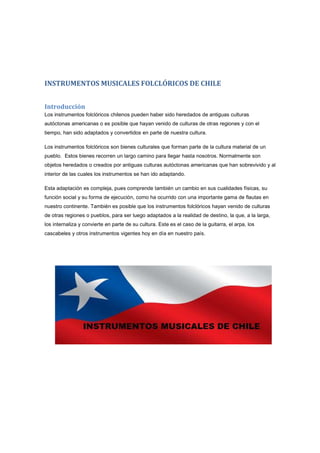 INSTRUMENTOS MUSICALES FOLCLÓRICOS DE CHILE
Introducción
Los instrumentos folclóricos chilenos pueden haber sido heredados de antiguas culturas
autóctonas americanas o es posible que hayan venido de culturas de otras regiones y con el
tiempo, han sido adaptados y convertidos en parte de nuestra cultura.
Los instrumentos folclóricos son bienes culturales que forman parte de la cultura material de un
pueblo. Estos bienes recorren un largo camino para llegar hasta nosotros. Normalmente son
objetos heredados o creados por antiguas culturas autóctonas americanas que han sobrevivido y al
interior de las cuales los instrumentos se han ido adaptando.
Esta adaptación es compleja, pues comprende también un cambio en sus cualidades físicas, su
función social y su forma de ejecución, como ha ocurrido con una importante gama de flautas en
nuestro continente. También es posible que los instrumentos folclóricos hayan venido de culturas
de otras regiones o pueblos, para ser luego adaptados a la realidad de destino, la que, a la larga,
los internaliza y convierte en parte de su cultura. Este es el caso de la guitarra, el arpa, los
cascabeles y otros instrumentos vigentes hoy en día en nuestro país.
 