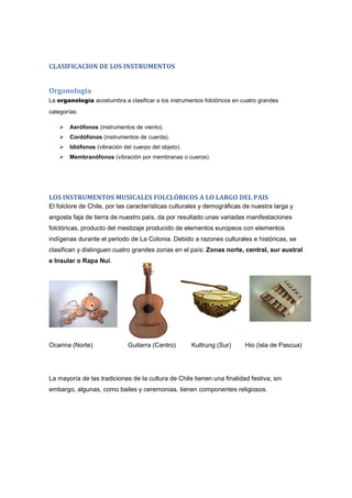 CLASIFICACION DE LOS INSTRUMENTOS
Organología
La organología acostumbra a clasificar a los instrumentos folclóricos en cuatro grandes
categorías:
Aerófonos (instrumentos de viento).
Cordófonos (instrumentos de cuerda).
Idiófonos (vibración del cuerpo del objeto).
Membranófonos (vibración por membranas o cueros).
LOS INSTRUMENTOS MUSICALES FOLCLÓRICOS A LO LARGO DEL PAIS
El folclore de Chile, por las características culturales y demográficas de nuestra larga y
angosta faja de tierra de nuestro país, da por resultado unas variadas manifestaciones
folclóricas, producto del mestizaje producido de elementos europeos con elementos
indígenas durante el periodo de La Colonia. Debido a razones culturales e históricas, se
clasifican y distinguen cuatro grandes zonas en el país: Zonas norte, central, sur austral
e Insular o Rapa Nui.
Ocarina (Norte) Guitarra (Centro) Kultrung (Sur) Hio (isla de Pascua)
La mayoría de las tradiciones de la cultura de Chile tienen una finalidad festiva; sin
embargo, algunas, como bailes y ceremonias, tienen componentes religiosos.
 
