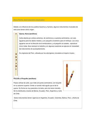 Zona Norte, instrumentos musicales
Debido a la influencia de los pueblos Quechua y Aymara, algunos instrumentos musicales de
esta zona tienen dicho origen.
Quena, Kena (aerófono)
Caña abierta por ambos extremos, de veinticinco a cuarenta centímetros, con seis
agujeros para los dedos medios y uno pequeño al extremo para el meñique. Los cinco
agujeros van en la dirección de la embocadura, y el pequeño al costado, reproduce
cinco notas, lleva siempre la melodía y en algunas ocasiones se ejecuta sin necesidad
de instrumentos de acompañamiento.
Es originaria del Perú, utilizada por los aborígenes vinculados al imperio incaico.
Pincullo o Pinquillo (aerófono)
Flauta vertical de caña, que mide cincuenta centímetros, con boquilla
en su extremo superior. Emite un sonido más agudo que el de la
quena. Su forma es muy parecida a la tarka, pero de menor tamaño.
Se ha distribuido a través de Bolivia, Ecuador, Perú, Argentina y norte
de Chile.
Estos instrumentos tienen vigencia en Argentina, Ecuador, Colombia, Bolivia, Perú y Norte de
Chile.
 