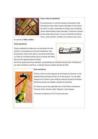 Pusa o Sicura (aerófono)
Es conocida por su nombre europeo de Zampoña. Está
formada por doce cañas huecas colocadas en dos hileras
de menor a mayor, amarradas en escala, que al soplarlas
emiten determinadas notas musicales. El extremo contrario
de las cañas está cerrado. Su uso se extiende por Bolivia,
Perú y norte de Chile. También se le nombra como Laca,
en aymara es Siku o Sikuri.
Tarka (aerófono)
Flauta cuadrada de madera de una sola pieza con seis
orificios y una boquilla que sirve de embocadura. Sus
dimensiones varían entre veinte y cincuenta centímetros.
La Tarka es una flauta vertical que en el sector del medio
lleva los seis agujeros para los dedos.
Se forman grupos para tocar tarkadas, acompañados de orquestas de percusión. Utilizada por
los indios de Bolivia y del Perú, su difusión alcanza al Norte Grande de Chile.
Erke (aerófono)
El Erke o Clarín se toca después de las fiestas de Carnaval, en las
celebraciones de Corpus Christi, en el mes de junio. Su uso debe
hacerse en el invierno, pues existe la creencia de que los bramidos
del Erke provocan las heladas y afectan las siembras.
En Chile se usa en las quebradas del río San Pedro de Atacama,
Toconao, Peine, Socaire, Sólor, Séquitor y otros lugares.
Tiene gran semejanza con la Trutruca araucana.
 