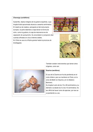 Charango (cordófono)
Guitarrilla, réplica indígena de la guitarra española, cuya
longitud total aproximada alcanza a sesenta centímetros.
El mástil es de madera, semejante al del instrumento
europeo, la parte delantera o tapa tienen la forma de
ocho, como la guitarra, la caja de resonancia es de
caparazón de quirquincho. Su encordado lo componen diez
cuerdas afinadas en cinco órdenes dobles.
En Chile se usa en el Norte grande hasta la provincia de
Antofagasta.
También existen instrumentos que tienen otros
orígenes, como ser:
Ocarina (aerófono)
El uso de la Ocarina se ha ido perdiendo en el
norte chileno; pero se mantiene en Putre, en la
zona de Belén en Aiquina y en el altiplano
Boliviano.
Su longitud varía de los 15 a 28 centímetros y su
diámetro va desde los 5 a los 10 centímetros. Es
tan difícil de hacer como de ejecutar, por eso se
va perdiendo su uso.
 