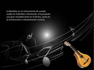 La Bandola: es un instrumento de cuerda 
usado en Colombia y Venezuela, el cual posee 
una gran variedad tanto en la forma, como en 
la construcción e interpretación musical. 
 