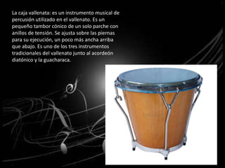 La caja vallenata: es un instrumento musical de 
percusión utilizado en el vallenato. Es un 
pequeño tambor cónico de un solo parche con 
anillos de tensión. Se ajusta sobre las piernas 
para su ejecución, un poco más ancha arriba 
que abajo. Es uno de los tres instrumentos 
tradicionales del vallenato junto al acordeón 
diatónico y la guacharaca. 
 