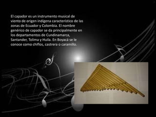 El capador es un instrumento musical de 
viento de origen indígena característico de las 
zonas de Ecuador y Colombia. El nombre 
genérico de capador se da principalmente en 
los departamentos de Cundinamarca, 
Santander, Tolima y Huila. En Boyacá se le 
conoce como chiflos, castrera o caramillo. 
 