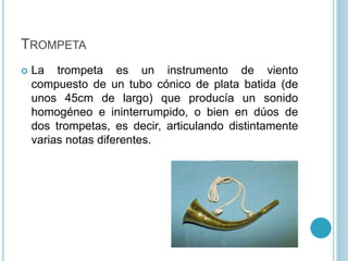 TROMPETA 
 La trompeta es un instrumento de viento 
compuesto de un tubo cónico de plata batida (de 
unos 45cm de largo) ...
