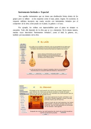Instrumento Invitado o Especial
Son aquellos instrumentos que no tienen una clasificación básica dentro de los
grupos pero se utilizan en las orquestas como el arpa, piano, órgano. En ocasiones, la
orquesta sinfónica incorpora una cuarta sección con instrumentos invitados por el
compositor de la obra; como puede ser el piano, la guitarra o el saxo.
Por ejemplo, los violines son imprescindibles pero el piano no siempre se
encuentra. Todo ello depende de la obra que se va a interpretar. De la misma manera,
muchas veces intervienen "instrumentos invitados", como el laúd, la guitarra, etc.,
también por necesidades de la obra.
 