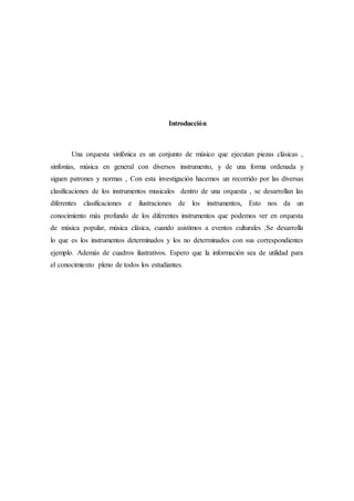 Introducción
Una orquesta sinfónica es un conjunto de músico que ejecutan piezas clásicas ,
sinfonías, música en general con diversos instrumento, y de una forma ordenada y
siguen patrones y normas , Con esta investigación hacemos un recorrido por las diversas
clasificaciones de los instrumentos musicales dentro de una orquesta , se desarrollan las
diferentes clasificaciones e ilustraciones de los instrumentos, Esto nos da un
conocimiento más profundo de los diferentes instrumentos que podemos ver en orquesta
de música popular, música clásica, cuando asistimos a eventos culturales ,Se desarrolla
lo que es los instrumentos determinados y los no determinados con sus correspondientes
ejemplo. Además de cuadros ilustrativos. Espero que la información sea de utilidad para
el conocimiento pleno de todos los estudiantes.
 