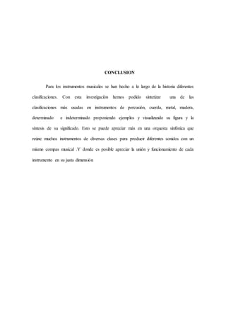 CONCLUSION
Para los instrumentos musicales se han hecho a lo largo de la historia diferentes
clasificaciones. Con esta investigación hemos podido sintetizar una de las
clasificaciones más usadas en instrumentos de percusión, cuerda, metal, madera,
determinado e indeterminado proponiendo ejemplos y visualizando su figura y la
síntesis de su significado. Esto se puede apreciar más en una orquesta sinfónica que
reúne muchos instrumentos de diversas clases para producir diferentes sonidos con un
mismo compas musical .Y donde es posible apreciar la unión y funcionamiento de cada
instrumento en su justa dimensión
 