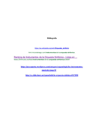 Bibliografia
https://es.wikipedia.org/wiki/Orquesta_sinfónic
html.rincondelvago.com/instrumentos-de-la-orquesta-sinfonica.
Ranking de Instrumentos de la Orquesta Sinfónica - Listas en ...
listas.20minutos.es/lista/instrumentos-de-la-orquesta-sinfonica-36097
https://josesaporta.wordpress.com/category/organologia/los-instrumentos-
musicales/page/8/
http://es.slideshare.net/sponsboils/la-orquesta-sinfnica-6917898
 