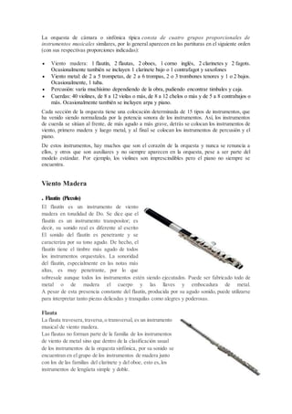 La orquesta de cámara o sinfónica típica consta de cuatro grupos proporcionales de
instrumentos musicales similares, por lo general aparecen en las partituras en el siguiente orden
(con sus respectivas proporciones indicadas):
 Viento madera: 1 flautín, 2 flautas, 2 oboes, 1 corno inglés, 2 clarinetes y 2 fagots.
Ocasionalmente también se incluyen 1 clarinete bajo o 1 contrafagot y saxofones
 Viento metal: de 2 a 5 trompetas, de 2 a 6 trompas, 2 o 3 trombones tenores y 1 o 2 bajos.
Ocasionalmente, 1 tuba.
 Percusión: varía muchísimo dependiendo de la obra, pudiendo encontrar timbales y caja.
 Cuerdas: 40 violines, de 8 a 12 violas o más, de 8 a 12 chelos o más y de 5 a 8 contrabajos o
más. Ocasionalmente también se incluyen arpa y piano.
Cada sección de la orquesta tiene una colocación determinada de 15 tipos de instrumentos, que
ha venido siendo normalizada por la potencia sonora de los instrumentos. Así, los instrumentos
de cuerda se sitúan al frente, de más agudo a más grave, detrás se colocan los instrumentos de
viento, primero madera y luego metal, y al final se colocan los instrumentos de percusión y el
piano.
De estos instrumentos, hay muchos que son el corazón de la orquesta y nunca se renuncia a
ellos, y otros que son auxiliares y no siempre aparecen en la orquesta, pese a ser parte del
modelo estándar. Por ejemplo, los violines son imprescindibles pero el piano no siempre se
encuentra.
Viento Madera
. Flautín (Piccolo)
El flautín es un instrumento de viento
madera en tonalidad de Do. Se dice que el
flautín es un instrumento transpositor; es
decir, su sonido real es diferente al escrito
El sonido del flautín es penetrante y se
caracteriza por su tono agudo. De hecho, el
flautín tiene el timbre más agudo de todos
los instrumentos orquestales. La sonoridad
del flautín, especialmente en las notas más
altas, es muy penetrante, por lo que
sobresale aunque todos los instrumentos estén siendo ejecutados. Puede ser fabricado todo de
metal o de madera el cuerpo y las llaves y embocadura de metal.
A pesar de esta presencia constante del flautín, producida por su agudo sonido, puede utilizarse
para interpretar tanto piezas delicadas y tranquilas como alegres y poderosas.
Flauta
La flauta travesera,traversa,o transversal, es un instrumento
musical de viento madera.
Las flautas no forman parte de la familia de los instrumentos
de viento de metal sino que dentro de la clasificación usual
de los instrumentos de la orquesta sinfónica, por su sonido se
encuentran en el grupo de los instrumentos de madera junto
con los de las familias del clarinete y del oboe, esto es,los
instrumentos de lengüeta simple y doble.
 