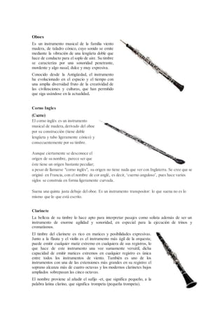 Oboes
Es un instrumento musical de la familia viento
madera, de taladro cónico, cuyo sonido se emite
mediante la vibración de una lengüeta doble que
hace de conducto para el soplo de aire. Su timbre
se caracteriza por una sonoridad penetrante,
mordente y algo nasal, dulce y muy expresiva.
Conocido desde la Antigüedad, el instrumento
ha evolucionado en el espacio y el tiempo con
una amplia diversidad fruto de la creatividad de
las civilizaciones y culturas, que han permitido
que siga usándose en la actualidad.
Corno Ingles
(Cuerno)
El corno inglés es un instrumento
musical de madera, derivado del oboe
por su construcción (tiene doble
lengüeta y tubo ligeramente cónico) y
consecuentemente por su timbre.
Aunque ciertamente se desconoce el
origen de su nombre, parece ser que
éste tiene un origen bastante peculiar;
a pesar de llamarse "corno inglés", su origen no tiene nada que ver con Inglaterra. Se cree que se
originó en Francia, con el nombre de cor anglé, es decir, ‘cuerno anguloso’, pues hace varios
siglos se construía en forma ligeramente curvada.
Suena una quinta justa debajo del oboe. Es un instrumento transpositor: lo que suena no es lo
mismo que lo que está escrito.
Clarinete
La belleza de su timbre lo hace apto para interpretar pasajes como solista además de ser un
instrumento de enorme agilidad y sonoridad, en especial para la ejecución de trinos y
cromatismos.
El timbre del clarinete es rico en matices y posibilidades expresivas.
Junto a la flauta y el violín es el instrumento más ágil de la orquesta;
puede emitir cualquier matiz extremo en cualquiera de sus registros, lo
que hace de este instrumento una voz sumamente versátil, dicha
capacidad de emitir matices extremos en cualquier registro es única
entre todos los instrumentos de viento. También es uno de los
instrumentos con una de las extensiones más grandes en su registro: el
soprano alcanza más de cuatro octavas y los modernos clarinetes bajos
ampliados sobrepasan las cinco octavas.
El nombre proviene al añadir el sufijo -et, que significa pequeño, a la
palabra latina clarino, que significa trompeta (pequeña trompeta).
 