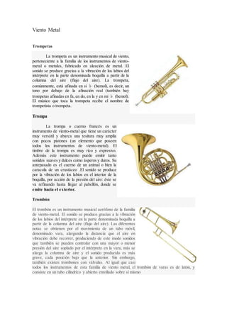 Viento Metal
Trompetas
La trompeta es un instrumento musical de viento,
perteneciente a la familia de los instrumentos de viento-
metal o metales, fabricado en aleación de metal. El
sonido se produce gracias a la vibración de los labios del
intérprete en la parte denominada boquilla a partir de la
columna del aire (flujo del aire). La trompeta,
comúnmente, está afinada en si ♭ (bemol), es decir, un
tono por debajo de la afinación real (también hay
trompetas afinadas en fa, en do, en la y en mi ♭ (bemol).
El músico que toca la trompeta recibe el nombre de
trompetista o trompeta.
Trompa
La trompa o cuerno francés es un
instrumento de viento-metal que tiene un carácter
muy versátil y abarca una tesitura muy amplia
con pocos pistones (un elemento que poseen
todos los instrumentos de viento-metal). El
timbre de la trompa es muy rico y expresivo.
Además este instrumento puede emitir tanto
sonidos suaves y dulces como ásperos y duros. Su
antepasado es el cuerno de un animal o bien la
caracola de un crustáceo .El sonido se produce
por la vibración de los labios en el interior de la
boquilla, por acción de la presión del aire: éste se
va refinando hasta llegar al pabellón, donde se
emite hacia el exterior.
Trombón
El trombón es un instrumento musical aerófono de la familia
de viento-metal. El sonido se produce gracias a la vibración
de los labios del intérprete en la parte denominada boquilla a
partir de la columna del aire (flujo del aire). Las diferentes
notas se obtienen por el movimiento de un tubo móvil,
denominado vara, alargando la distancia que el aire en
vibración debe recorrer, produciendo de este modo sonidos
que también se pueden controlar con una mayor o menor
presión del aire soplado por el intérprete en la vara, más se
alarga la columna de aire y el sonido producido es más
grave, cada posición bajo que la anterior. Sin embargo,
también existen trombones con válvulas. Al igual que casi
todos los instrumentos de esta familia de viento metal, el trombón de varas es de latón, y
consiste en un tubo cilíndrico y abierto enrollado sobre sí mismo
 