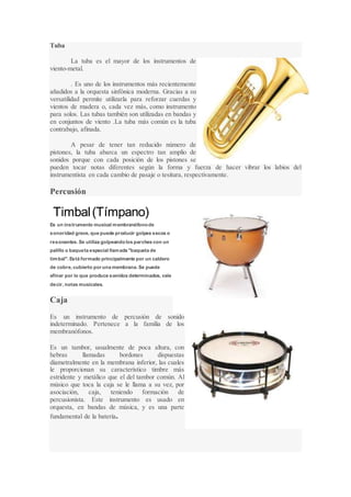 Tuba
La tuba es el mayor de los instrumentos de
viento-metal.
. Es uno de los instrumentos más recientemente
añadidos a la orquesta sinfónica moderna. Gracias a su
versatilidad permite utilizarla para reforzar cuerdas y
vientos de madera o, cada vez más, como instrumento
para solos. Las tubas también son utilizadas en bandas y
en conjuntos de viento .La tuba más común es la tuba
contrabajo, afinada.
A pesar de tener tan reducido número de
pistones, la tuba abarca un espectro tan amplio de
sonidos porque con cada posición de los pistones se
pueden tocar notas diferentes según la forma y fuerza de hacer vibrar los labios del
instrumentista en cada cambio de pasaje o tesitura, respectivamente.
Percusión
Timbal(Tímpano)
Es un instrumento musical membranófonode
sonoridad grave, que puede producir golpes secos o
resonantes. Se utiliza golpeandolos parches con un
palillo o baqueta especial llamada "baqueta de
timbal". Está formado principalmente por un caldero
de cobre, cubierto por una membrana. Se puede
afinar por lo que produce sonidos determinados, vale
decir, notas musicales.
Caja
Es un instrumento de percusión de sonido
indeterminado. Pertenece a la familia de los
membranófonos.
Es un tambor, usualmente de poca altura, con
hebras llamadas bordones dispuestas
diametralmente en la membrana inferior, las cuales
le proporcionan su característico timbre más
estridente y metálico que el del tambor común. Al
músico que toca la caja se le llama a su vez, por
asociación, caja, teniendo formación de
percusionista. Este instrumento es usado en
orquesta, en bandas de música, y es una parte
fundamental de la batería.
 