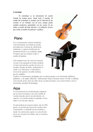 Contrabajo
El contrabajo es un instrumento de cuerda
frotada de tesitura grave. Suele tener 4 cuerdas. El
sonido del contrabajo se produce por la vibración de las
cuerdas al ser frotadas con un arco, aunque puede
también producirse pulsándolas con las yemas de los
dedos, al modo del bajo eléctrico o el tololoche, técnica
que recibe el nombre de pizzicato o pellizco.
Piano
El es un instrumento musical clasificado
como instrumento de teclado de cuerdas
percutidas por el sistema de clasificación
tradicional, y según la clasificación de
Hornbostel-Sachs es un cordófono simple.
El músico que toca el piano recibe el
nombre de pianista.
Está compuesto por una caja de resonancia,
a la que se ha agregado un teclado mediante
el cual se percuten las cuerdas de acero con
macillos forrados de fieltro, produciendo el
sonido. Las vibraciones se transmiten a
través de los puentes a la tabla armónica,
que los amplifica.
El piano es el instrumento pedagógico por excelencia porque es un instrumento polifónico,
polirítmico y de simple utilización, relativamente barato y bastante sonoro. Por ello es utilizado
en la mayoría de las clases de solfeo de las escuelas de música y los conservatorios como el
instrumento principal del pedagogo.
Arpa
Es un instrumento de cuerda pulsada compuesto
por un marco resonante y una serie variable de
cuerdas tensadas entre la sección inferior y la
superior. Las cuerdas pueden ser pulsadas con los
dedos o con una púa o plectro.
El arpa moderna de orquesta incluye más de 1988
piezas y la presión que ejercen las cuerdas sobre
el instrumento es alrededor de dos toneladas y
media. Su construcción supone un costo elevado
por lo que son pocos los luthiers que se aventuran
a fabricarla
 
