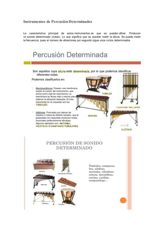 Instrumentos de PercusiónDeterminados
La característica principal de estos instrumentos es que se pueden afinar. Producen
un sonido determinado (notas). Lo que significa que es posible medir la altura. Se puede medir
la frecuencia, pues el número de vibraciones por segundo sigue unos ciclos determinados
 