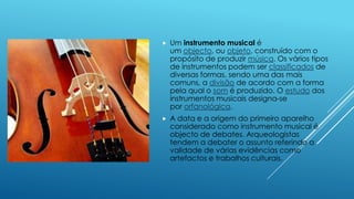  Um instrumento musical é
um objecto, ou objeto, construído com o
propósito de produzir música. Os vários tipos
de instrumentos podem ser classificados de
diversas formas, sendo uma das mais
comuns, a divisão de acordo com a forma
pela qual o som é produzido. O estudo dos
instrumentos musicais designa-se
por orfanológica.
 A data e a origem do primeiro aparelho
considerado como instrumento musical é
objecto de debates. Arqueologistas
tendem a debater o assunto referindo a
validade de várias evidências como
artefactos e trabalhos culturais.
 