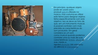  Em princípio, qualquer objeto
pode ser usado para
produzir sons e utilizado na
música, mas costuma-se utilizar
este termo para designar objetos
feitos especificamente com este
objetivo. Isso se deve ao fato de
que, em um instrumento musical,
é possível controlar com mais
precisão as características do
som produzido. Em geral
considera-se um som
como musical quando podemos
controlar uma ou mais de suas
características: timbre, altura (gr
ave, médio e
agudo),duração (do som e/ou
do silêncio) e intensidade.
 