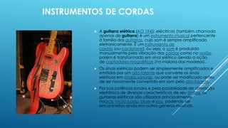 INSTRUMENTOS DE CORDAS
 A guitarra elétrica (AO 1945: eléctrica) (também chamada
apenas de guitarra) é um instrumento musical pertencente
à família das guitarras, cujo som é sempre amplificado
eletronicamente. É um Instrumento de
cordas (ou cordofone), ou seja, o som é produzido
manualmente pela vibração das cordas como no violão,
porém é transformado em sinal elétrico devido a ação
de captadores magnéticos (na maioria dos modelos).
 Os sinais elétricos podem ser simplesmente amplificados e
emitidos por um alto-falante que converte os sinais
elétricos em ondas sonoras, ou pode ser modificado antes
de ser novamente convertido em som pelo alto-falante.
 Por sua potência sonora e pela possibilidade de alteração
eletrônica de diversas características de seu timbre, as
guitarras elétricas são utilizadas principalmente
norock, música pop, blues e jazz, podendo ser
encontradas ainda em outros gêneros musicais.
 