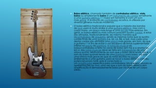  Baixo elétrico, chamado também de contrabaixo elétrico, viola
baixo ou simplesmente baixo é um instrumento de cordas semelhante
a uma guitarra elétrica,12 3 maior em tamanho e com um som
mais grave. A evolução do contrabaixo acústico, é utilizado por
diversos gêneros musicais modernos.
 O baixo elétrico tradicional e popular que a maioria das bandas
de rock usam é muito similar a uma guitarra elétrica, mas com o
corpo maior, um braço mais longo e uma escala mais extensa. Em
geral, os baixos elétricos mais comuns possuem quatro cordas, e estas
são afinadas, tradicionalmente, da mesma maneira que
oscontrabaixos de orquestra, sendo as mesmas notas que as quatro
cordas finais de uma guitarra (i.e. Mi, Lá, Ré, e Sol), mas cada uma
destas cordas são afinadas uma oitava mais graves, em tom, do que
a guitarra.4 5 A fins de evitar o uso excessivo de linhas suplementares
inferior na pauta da partitura, a notação musical do
baixo/contrabaixo é feita na clave de baixo (em Fá) e a anotação,
em si, das notas musicais deve ser feita em transposição de uma
oitava acima, relativamente ao som que o baixo deve emitir. Isto é, o
som do baixo quando lendo de uma partitura para baixo, vai soar
uma oitava mais grave do que as notas escritas na pauta.
similarmente a uma guitarra, para se tocar o baixo elétrico com seu
potencial sonoro total, este é conectado a
um amplificador específico para contrabaixos; isto é essencial para as
apresentações ao vivo, uma vez que o som do baixo elétrico sem
amplificação é demasiadamente baixo por via dele ter um corpo
sólido.
 