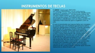 INSTRUMENTOS DE TECLAS
 O piano1 (apócope derivado
do italiano pianoforte2 ) é um instrumento
musical de cordas, pelo sistema de classificação
de Hornbostel-Sachs.3 . Os principais artistas da
música, assim como grandes dançarinos, tocam
(ou tocavam) piano. A maioria dos métodos
aconselha o dedilhado com as mãos, porém há
métodos mais radicais que o sugerem com os
pés.
 O som é produzido por peças feitas em madeira
e cobertas por um material (geralmente feltro)
macio e designados martelos, e sendo ativados
através de um teclado, tocam nas cordas
esticadas e presas numa estrutura rígida de
madeira ou metal. As cordas vibram e produzem
o som. Como instrumento de cordas percutidas
por mecanismo ativado por um teclado, o piano
é semelhante ao clavicórdio e ao cravo. Os três
instrumentos diferem no entanto no mecanismo
de produção de som. Num cravo as cordas
são beliscadas. Num clavicórdio as cordas são
batidas por martelos que permanecem em
contacto com a corda. No piano o martelo
afasta-se da corda imediatamente após tocá-la
deixando-a vibrar livremente.
 