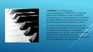  O teclado é um instrumento
musical eletrônico, temperado, no qual se
executam melodias e notas, formando
uma harmonia. É composto por um conjunto
de teclas adjacentes pretas e brancas, que
quando pressionadas produzem os sons1 .
 O número de teclas pretas e brancas nos
teclados atuais podem variar de acordo com
o fabricante. Por padrão, os teclados
arranjadores da Yamaha vem com 61 teclas,
(36 brancas e 25 pretas). Já os da
marca Casio vem com numeração diferente:
59 teclas (34 brancas e 25 pretas).
 