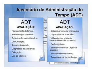 Inventário de Administração do
                             Tempo (ADT)
                 ADT                                                   ADT
    O Inventário ADT é um instrumento que tem por objetivo levantar informações sobre a
                   forma como as pessoas utilizam o seu tempo no trabalho.
•     Administração: Individual ou coletiva.
•     Faixa Etária: Não há limite de idade ou restrições quanto à escolaridade.
            AVALIAÇÃO:                                            AVALIAÇÃO:
      Tempo de Aplicação: Aproximadamente 15 a 25 minutos.
•
    • Planejamento do tempo;                             • Estabelecimento de prioridades;
    • Administração por crises;                          • Capacidade de dizer NÃO;
                                                  ADT
    • Organização e autodisciplina;                      • Utilização dos níveis de
                                                         capacidade do uso do tempo;
    • Comunicação;
                                               EmpresaPerfeccionismo;
    • Tomada de decisão;
                                                     •
                                                         • Estabelecimento de Objetivos
    • Diagnóstico de problemas;
                                                         pessoais;
    • Delegação;
                    Psicólogos                           • Flexibilidade no profissionais
                                                                    Outros trabalho;
    • Usoatuam na área de seleção de pessoal e
          do telefone;
      que                                                   Que atuam na área de Recursos Humanos
                                                         • Capacidade de concentração.
                     treinamento                           com experiência em aplicação de inventários
                                                              desta natureza, ou familiaridade com
                                                              princípios básicos de administração.
 