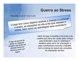 Guerra ao Stress
•      Faixa etária: a partir de 7 anos de idade

                                                                r
                                                   ça a conhece
                                  ens  inar a crian           o
                    om o objetivo               qu e causam
       O jogo tem c                o dia-a-dia      controlá-lo
                     ss ituações d              ara
          o stress, a             s tratégias p
                       como as e
           stress, bem

                                                    Além do jogo competitivo há ainda uma
                                                   cartilha que deve ser usada pela criança
          go da guer
                       ra do                          para entender o que é o estresse e
                                                     também pode servir de orientação a
    O jo
                   material
      stress é o
         ples, que p
                     ode ser                         pais e professores durante o trabalho
                                                    com a criança em possíveis exceções
    sim                  por
       utilizado tanto
                                                             de orientação familiar.
                    mo por
       t écnicos co
               leigos.
 