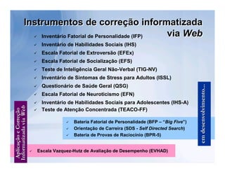 Instrumentos de correção informatizada
    Inventário Fatorial de Personalidade (IFP) 
                                               via Web
                                                   Inventário de Habilidades Sociais (IHS)
                                                   Escala Fatorial de Extroversão (EFEx)
                                                   Escala Fatorial de Socialização (EFS)
                                                   Teste de Inteligência Geral Não-Verbal (TIG-NV)
                                                   Inventário de Sintomas de Stress para Adultos (ISSL)




                                                                                                                         em desenvolvimento...
                                                   Questionário de Saúde Geral (QSG)
                                                   Escala Fatorial de Neuroticismo (EFN)
                                               
 Informatizada via Web




                                                    Inventário de Habilidades Sociais para Adolescentes (IHS-A)
                    Aplicação e Correção




                                                   Teste de Atenção Concentrada (TEACO-FF)

                                                                 Bateria Fatorial de Personalidade (BFP – “Big Five”)
                                                                 Orientação de Carreira (SDS - Self Directed Search)
                                                                 Bateria de Provas de Raciocínio (BPR-5)


                                                  Escala Vazquez-Hutz de Avaliação de Desempenho (EVHAD)
 