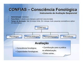 CONFIAS – Consciência Fonológica
                                            Instrumento de Avaliação Seqüencial
                                            Instrumento de Avaliação Seqüencial
•    Administração: Individual.
•    Faixa Etária: Indicado para crianças a partir de 4 anos de idade.
•    Tempo de Aplicação: Não há tempo limite. Em crianças muito pequenas aconselha-se aplicar
     em duas etapas.


                                         CONFIAS



    Psicólogos          Fonoaudiólogos           Psicopedagogos              Educadores


                                     Avaliação
           • Consciência fonológica;            • Contribuição para a prática
                                                na alfabetização;
           • Capacidades fonológicas;
                                                • Entre outras...
 
