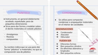 PLÁSTICO
● Instrumento, en general doblemente
acodado, espatulado, pero de
pequeñas dimensiones
● Sirve para dar forma y modelar sobre
el diente materiales en estado plástico
CONDENSADOR
● Se utiliza para compactar,
condensar o empaquetar materiales
en el interior de cavidades
- Amalgamas
- Resinas
compuestas
Su nombre indica que se usa para dar
forma “plástica” a materiales, no que su
composición sea de plástico
DENOMINACIONES
➔ Condensador
➔ Atacador
➔ Obturador
➔ Diferentes formas
➔ Bien pequeños cilindros
➔ De diferentes diámetros y
longitudes
➔ Bien pequeñas esferas
PUEDEN SER
 