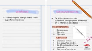 BRUÑIDOR
● se emplea para trabajo en frío sobre
superﬁcies metálicas,
ELEVADOR DENTAL
● Se utiliza para compactar,
condensar o empaquetar materiales
en el interior de cavidades
DENOMINACIONES
➔ Condensador
➔ Atacador
➔ Obturador
➔ Diferentes formas
➔ Bien pequeños cilindros
➔ De diferentes diámetros y
longitudes
➔ Bien pequeñas esferas
PUEDEN SER
 