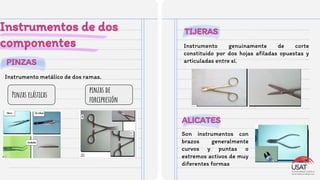 PINZAS
TIJERAS
Instrumentos de dos
componentes
Instrumento metálico de dos ramas.
Pinzas elásticas
pinzas de
forcipresión
Instrumento genuinamente de corte
constituido por dos hojas aﬁladas opuestas y
articuladas entre sí.
ALICATES
Son instrumentos con
brazos generalmente
curvos y puntas o
extremos activos de muy
diferentes formas
 