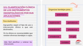 2.5. CLASIFICACIÓN CLÍNICA
DE LOS INSTRUMENTOS
ODONTOLÓGICOS POR SUS
APLICACIONES.
Agruparlos según el tipo de uso o
intervención clínica a que van
destinados.
exploración
Organizar bandejas para:
Más fácil planiﬁcar y ordenar las
intervención.
Para clasiﬁcarlos:
aislamiento
periodoncia
endodoncia ortodoncia
ortodoncia cirugía
cordales
En la clínica es recomendable que
existan diversas bandejas o cajas.
 