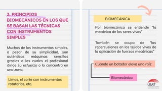 3. PRINCIPIOS
BIOMECÁNICOS EN LOS QUE
SE BASAN LAS TÉCNICAS
CON INSTRUMENTOS
SIMPLES
Muchos de los instrumentos simples,
a pesar de su simplicidad, son
auténticas máquinas sencillas
gracias a las cuales el profesional
dirige su esfuerzo o lo concentra en
una zona.
BIOMECÁNICA
Limas, el corte con instrumentos
rotatorios, etc.
Por biomecánica se entiende “la
mecánica de los seres vivos”
También se ocupa de “las
repercusiones en los tejidos vivos de
la aplicación de fuerzas mecánicas”
Cuando un botador eleva una raíz
Biomecánica
 