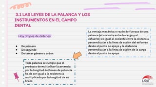 3.1 LAS LEYES DE LA PALANCA Y LOS
INSTRUMENTOS EN EL CAMPO
DENTAL
● De primero
● De segundo
● De tercer género u orden
Hay 3 tipos de órdenes:
La ventaja mecánica o razón de fuerzas de una
palanca (el cociente entre la carga y el
esfuerzo) es igual al cociente entre la distancia
perpendicular a la línea de acción del esfuerzo
desde el punto de apoyo y la distancia
perpendicular a la línea de acción de la carga
desde el punto de apoyo
Toda palanca se cumple que el
producto de multiplicar la potencia
por la longitud del brazo de potencia
ha de ser igual a la resistencia
multiplicada por la longitud de su
brazo
 