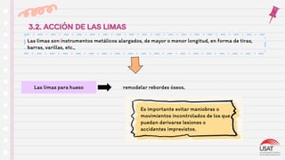 3.2. ACCIÓN DE LAS LIMAS
Las limas son instrumentos metálicos alargados, de mayor o menor longitud, en forma de tiras,
barras, varillas, etc.,
Las limas para hueso remodelar rebordes óseos.
Es importante evitar maniobras o
movimientos incontrolados de los que
puedan derivarse lesiones o
accidentes imprevistos.
 