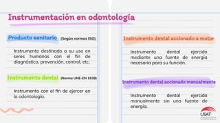 Producto sanitario
Instrumentación en odontología
Instrumento destinado a su uso en
seres humanos con el ﬁn de
diagnóstico, prevención, control, etc.
Instrumento dental
(Según normas ISO)
Instrumento con el ﬁn de ejercer en
la odontología.
Instrumento dental accionado a motor
Instrumento dental ejercido
mediante una fuente de energía
necesaria para su función.
Instrumento dental accionado manualmente
Instrumento dental ejercido
manualmente sin una fuente de
energía.
(Norma UNE-EN 1639)
 
