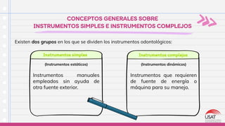 Instrumentos manuales
empleados sin ayuda de
otra fuente exterior.
CONCEPTOS GENERALES SOBRE
INSTRUMENTOS SIMPLES E INSTRUMENTOS COMPLEJOS
Existen dos grupos en los que se dividen los instrumentos odontológicos:
Instrumentos simples Instrumentos complejos
(Instrumentos estáticos)
Instrumentos que requieren
de fuente de energía o
máquina para su manejo.
(Instrumentos dinámicos)
 