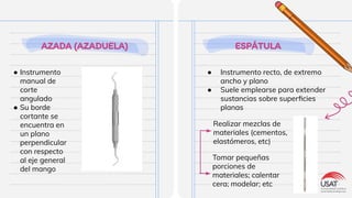 AZADA (AZADUELA)
● Instrumento
manual de
corte
angulado
● Su borde
cortante se
encuentra en
un plano
perpendicular
con respecto
al eje general
del mango
ESPÁTULA
● Instrumento recto, de extremo
ancho y plano
● Suele emplearse para extender
sustancias sobre superﬁcies
planas
Realizar mezclas de
materiales (cementos,
elastómeros, etc)
Tomar pequeñas
porciones de
materiales; calentar
cera; modelar; etc
 