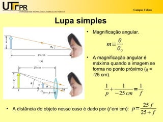 Campus Toledo
     UNIVERSIDADE TECNOLÓGICA FEDERAL DO PARANÁ




                                     Lupa simples
                                                  • Magnificação angular.
                                                             
                                                          m≡
                                                             0
                                                  • A magnificação angular é
                                                    máxima quando a imagem se
                                                    forma no ponto próximo (q =
                                                    -25 cm).

                                                          1   1     1
                                                                 =
                                                          p −25 cm f

                                                                             25 f
• A distância do objeto nesse caso é dado por (f em cm): p=
                                                                            25 f
 