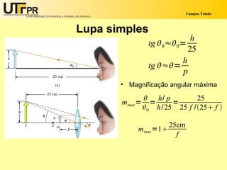 Campus Toledo
UNIVERSIDADE TECNOLÓGICA FEDERAL DO PARANÁ




                                Lupa simples
                                                                   h
                                                       tg 0≈0=
                                                                  25
                                                                h
                                                       tg ≈=
                                                                p
                                             • Magnificação angular máxima

                                                       h/ p         25
                                             mmax =     =     =
                                                      0 h/ 25 25 f /25 f 

                                                           25cm
                                                  mmax =1
                                                             f
 