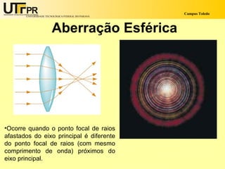 Campus Toledo
       UNIVERSIDADE TECNOLÓGICA FEDERAL DO PARANÁ




                       Aberração Esférica




•Ocorre quando o ponto focal de raios
afastados do eixo principal é diferente
do ponto focal de raios (com mesmo
comprimento de onda) próximos do
eixo principal.
 