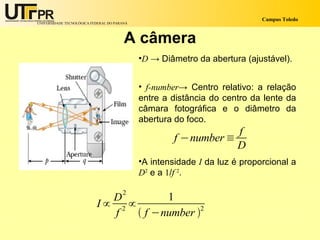 Campus Toledo
UNIVERSIDADE TECNOLÓGICA FEDERAL DO PARANÁ




                                        A câmera
                                             •D → Diâmetro da abertura (ajustável).


                                             • f-number→ Centro relativo: a relação
                                             entre a distância do centro da lente da
                                             câmara fotográfica e o diâmetro da
                                             abertura do foco.
                                                                  f
                                                      f −number ≡
                                                                  D
                                             •A intensidade I da luz é proporcional a
                                             D2 e a 1/f 2.

                               2
                             D          1
                           I∝ 2 ∝
                             f     f −number 2
 