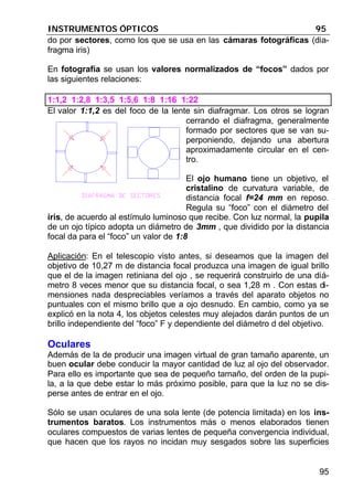 INSTRUMENTOS ÓPTICOS 95
95
do por sectores, como los que se usa en las cámaras fotográficas (dia-
fragma iris)
En fotografía se usan los valores normalizados de “focos” dados por
las siguientes relaciones:
1:1,2 1:2,8 1:3,5 1:5,6 1:8 1:16 1:22
El valor 1:1,2 es del foco de la lente sin diafragmar. Los otros se logran
cerrando el diafragma, generalmente
formado por sectores que se van su-
perponiendo, dejando una abertura
aproximadamente circular en el cen-
tro.
El ojo humano tiene un objetivo, el
cristalino de curvatura variable, de
distancia focal f=24 mm en reposo.
Regula su “foco” con el diámetro del
iris, de acuerdo al estímulo luminoso que recibe. Con luz normal, la pupila
de un ojo típico adopta un diámetro de 3mm , que dividido por la distancia
focal da para el “foco” un valor de 1:8
Aplicación: En el telescopio visto antes, si deseamos que la imagen del
objetivo de 10,27 m de distancia focal produzca una imagen de igual brillo
que el de la imagen retiniana del ojo , se requerirá construirlo de una diá-
metro 8 veces menor que su distancia focal, o sea 1,28 m . Con estas di-
mensiones nada despreciables veríamos a través del aparato objetos no
puntuales con el mismo brillo que a ojo desnudo. En cambio, como ya se
explicó en la nota 4, los objetos celestes muy alejados darán puntos de un
brillo independiente del “foco” F y dependiente del diámetro d del objetivo.
Oculares
Además de la de producir una imagen virtual de gran tamaño aparente, un
buen ocular debe conducir la mayor cantidad de luz al ojo del observador.
Para ello es importante que sea de pequeño tamaño, del orden de la pupi-
la, a la que debe estar lo más próximo posible, para que la luz no se dis-
perse antes de entrar en el ojo.
Sólo se usan oculares de una sola lente (de potencia limitada) en los ins-
trumentos baratos. Los instrumentos más o menos elaborados tienen
oculares compuestos de varias lentes de pequeña convergencia individual,
que hacen que los rayos no incidan muy sesgados sobre las superficies
 