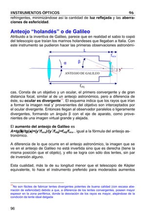 INSTRUMENTOS ÓPTICOS 96
96
refringentes, minimizándose así la cantidad de luz reflejada y las aberra-
ciones de esfericidad.
Anteojo “holandés” o de Galileo
Atribuido a la inventiva de Galileo, parece que en realidad el sabio lo copió
del telescopio que traían los marinos holandeses que llegaban a Italia. Con
este instrumento se pudieron hacer las primeras observaciones astronómi-
cas. Consta de un objetivo y un ocular, el primero convergente y de gran
distancia focal, similar al de un anteojo astronómico, pero a diferencia de
éste, su ocular es divergente11
. El esquema indica que los rayos que irían
a formar la imagen real y’ provenientes del objetivo son interceptados por
el ocular divergente. Entonces llegan al observador paralelos o ligeramente
divergentes, formando un ángulo β con el eje de aparato, como prove-
nientes de una imagen virtual grande y alejada.
El aumento del anteojo de Galileo es
A=tg(ββ)/tg(αα)=(y’/focu)/(y´/fobj)=fobj/focu , igual a la fórmula del anteojo as-
tronómico.
A diferencia de lo que ocurre en el anteojo astronómico, la imagen que se
ve en el anteojo de Galileo no está invertida sino que es derecha (tiene la
misma posición que el objeto), y ello se logra con sólo dos lentes, sin par
de inversión alguno.
Esta cualidad, más la de su longitud menor que el telescopio de Képler
equivalente, lo hace el instrumento preferido para moderados aumentos
11
No son fáciles de fabricar lentes divergentes potentes de buena calidad (con escasa abe-
rración de esfericidad) debido a que, a diferencia de los lentes convergentes, poseen mayor
espesor en la zona periférica, donde la desviación de los rayos es mayor, alejándose de la
condición de lente ideal delgada
α β
fobj
focu
y’
L
ANTEOJO DE GALILEO
 