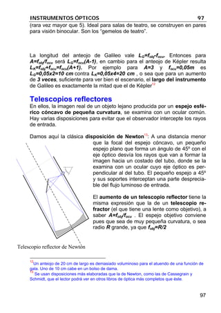 INSTRUMENTOS ÓPTICOS 97
97
(rara vez mayor que 5). Ideal para salas de teatro, se construyen en pares
para visión binocular. Son los “gemelos de teatro”.
La longitud del anteojo de Galileo vale LG=fobj-focu. Entonces para
A=fobj/focu será LG=focu(A-1), en cambio para el anteojo de Képler resulta
LK=fobj+focu=focu(A+1). Por ejemplo para A=3 y focu=0,05m es
LG=0,05x2=10 cm contra LK=0,05x4=20 cm , o sea que para un aumento
de 3 veces, suficiente para ver bien el escenario, el largo del instrumento
de Galileo es exactamente la mitad que el de Képler12
Telescopios reflectores
En ellos, la imagen real de un objeto lejano producida por un espejo esfé-
rico cóncavo de pequeña curvatura, se examina con un ocular común.
Hay varias disposiciones para evitar que el observador intercepte los rayos
de entrada.
Damos aquí la clásica disposición de Newton13
: A una distancia menor
que la focal del espejo cóncavo, un pequeño
espejo plano que forma un ángulo de 45º con el
eje óptico desvía los rayos que van a formar la
imagen hacia un costado del tubo, donde se la
examina con un ocular cuyo eje óptico es per-
pendicular al del tubo. El pequeño espejo a 45º
y sus soportes interceptan una parte desprecia-
ble del flujo luminoso de entrada.
El aumento de un telescopio reflector tiene la
misma expresión que la de un telescopio re-
fractor (el que tiene una lente como objetivo), a
saber A=fobj/focu . El espejo objetivo conviene
pues que sea de muy pequeña curvatura, o sea
radio R grande, ya que fobj=R/2
12
Un anteojo de 20 cm de largo es demasiado voluminoso para el atuendo de una función de
gala. Uno de 10 cm cabe en un bolso de dama.
13
Se usan disposiciones más elaboradas que la de Newton, como las de Cassegrain y
Schmidt, que el lector podrá ver en otros libros de óptica más completos que éste.
Telescopio reflector de Newton
 