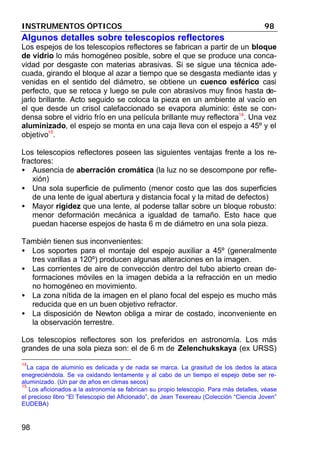INSTRUMENTOS ÓPTICOS 98
98
Algunos detalles sobre telescopios reflectores
Los espejos de los telescopios reflectores se fabrican a partir de un bloque
de vidrio lo más homogéneo posible, sobre el que se produce una conca-
vidad por desgaste con materias abrasivas. Si se sigue una técnica ade-
cuada, girando el bloque al azar a tiempo que se desgasta mediante idas y
venidas en el sentido del diámetro, se obtiene un cuenco esférico casi
perfecto, que se retoca y luego se pule con abrasivos muy finos hasta de-
jarlo brillante. Acto seguido se coloca la pieza en un ambiente al vacío en
el que desde un crisol calefaccionado se evapora aluminio: éste se con-
densa sobre el vidrio frío en una película brillante muy reflectora14
. Una vez
aluminizado, el espejo se monta en una caja lleva con el espejo a 45º y el
objetivo15
.
Los telescopios reflectores poseen las siguientes ventajas frente a los re-
fractores:
• Ausencia de aberración cromática (la luz no se descompone por refle-
xión)
• Una sola superficie de pulimento (menor costo que las dos superficies
de una lente de igual abertura y distancia focal y la mitad de defectos)
• Mayor rigidez que una lente, al poderse tallar sobre un bloque robusto:
menor deformación mecánica a igualdad de tamaño. Esto hace que
puedan hacerse espejos de hasta 6 m de diámetro en una sola pieza.
También tienen sus inconvenientes:
• Los soportes para el montaje del espejo auxiliar a 45º (generalmente
tres varillas a 120º) producen algunas alteraciones en la imagen.
• Las corrientes de aire de convección dentro del tubo abierto crean de-
formaciones móviles en la imagen debida a la refracción en un medio
no homogéneo en movimiento.
• La zona nítida de la imagen en el plano focal del espejo es mucho más
reducida que en un buen objetivo refractor.
• La disposición de Newton obliga a mirar de costado, inconveniente en
la observación terrestre.
Los telescopios reflectores son los preferidos en astronomía. Los más
grandes de una sola pieza son: el de 6 m de Zelenchukskaya (ex URSS)
14
La capa de aluminio es delicada y de nada se marca. La grasitud de los dedos la ataca
enegreciéndola. Se va oxidando lentamente y al cabo de un tiempo el espejo debe ser re-
aluminizado. (Un par de años en climas secos)
15
Los aficionados a la astronomía se fabrican su propio telescopio. Para más detalles, véase
el precioso libro “El Telescopio del Aficionado”, de Jean Texereau (Colección “Ciencia Joven”
EUDEBA)
 