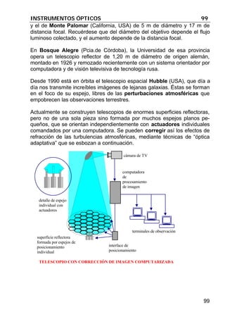 INSTRUMENTOS ÓPTICOS 99
99
y el de Monte Palomar (California, USA) de 5 m de diámetro y 17 m de
distancia focal. Recuérdese que del diámetro del objetivo depende el flujo
luminoso colectado, y el aumento depende de la distancia focal.
En Bosque Alegre (Pcia.de Córdoba), la Universidad de esa provincia
opera un telescopio reflector de 1,20 m de diámetro de origen alemán,
montado en 1926 y remozado recientemente con un sistema orientador por
computadora y de visión televisiva de tecnología rusa.
Desde 1990 está en órbita el telescopio espacial Hubble (USA), que día a
día nos transmite increíbles imágenes de lejanas galaxias. Éstas se forman
en el foco de su espejo, libres de las perturbaciones atmosféricas que
empobrecen las observaciones terrestres.
Actualmente se construyen telescopios de enormes superficies reflectoras,
pero no de una sola pieza sino formada por muchos espejos planos pe-
queños, que se orientan independientemente con actuadores individuales
comandados por una computadora. Se pueden corregir así los efectos de
refracción de las turbulencias atmosféricas, mediante técnicas de “óptica
adaptativa” que se esbozan a continuación.
detalle de espejo
individual con
actuadores
computadora
de
procesamiento
de imagen
terminales de observación
cámara de TV
interface de
posicionamiento
superficie reflectora
formada por espejos de
posicionamiento
individual
TELESCOPIO CON CORRECCIÓN DE IMAGEN COMPUTARIZADA
 