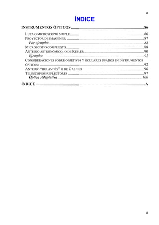 a
a
ÍNDICE
INSTRUMENTOS ÓPTICOS.........................................................................86
LUPA O MICROSCOPIO SIMPLE..........................................................................86
PROYECTOR DE IMÁGENES: .............................................................................87
Por ejemplo: ..............................................................................................88
MICROSCOPIO COMPUESTO..............................................................................88
ANTEOJO ASTRONÓMICO, O DE KEPLER ...........................................................90
Ejemplo: ....................................................................................................92
CONSIDERACIONES SOBRE OBJETIVOS Y OCULARES USADOS EN INSTRUMENTOS
ÓPTICOS: ........................................................................................................92
ANTEOJO “HOLANDÉS” O DE GALILEO .............................................................96
TELESCOPIOS REFLECTORES ............................................................................97
Óptica Adaptativa.................................................................................... 100
ÍNDICE ............................................................................................................. A
 